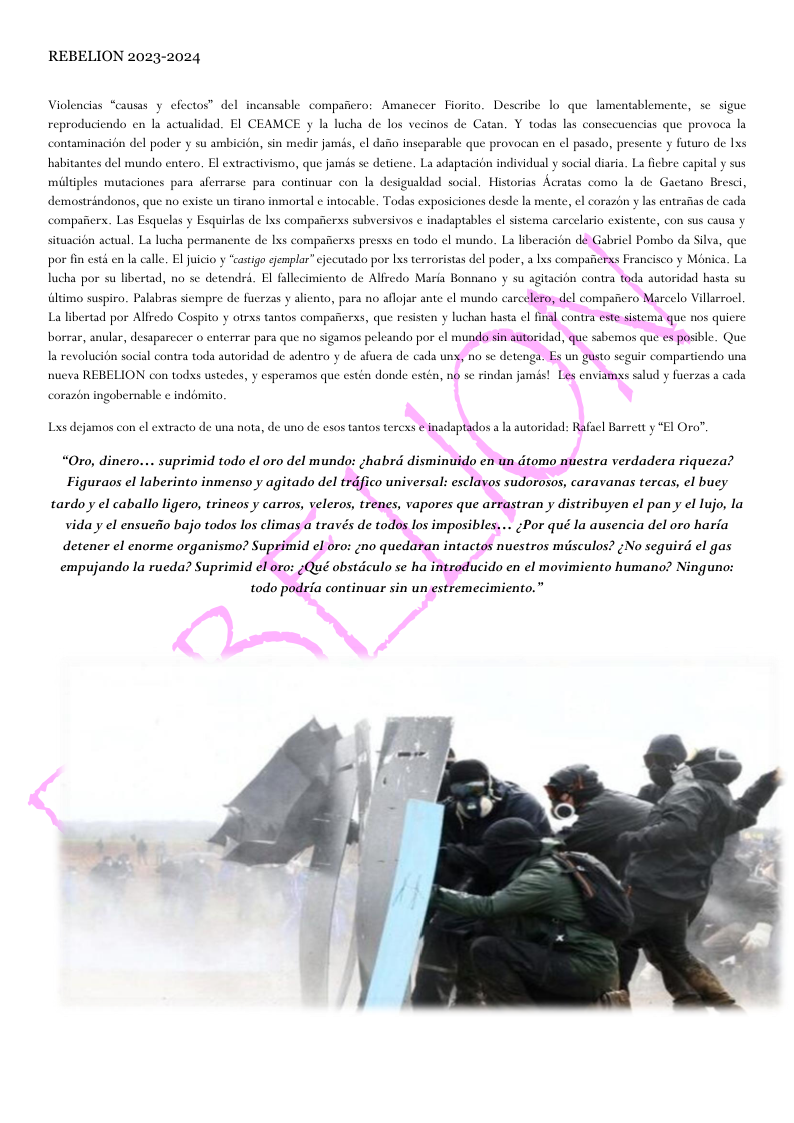 REBELION 2023-2024 Violencias “causas y efectos” del incansable compaficro: Amanccer Fiorito. Describe lo que lam uablemente, se. sigue reproduciendo en la acualidad. EI CEAMCE y la lucha de los vecinos de Catan. Y todas las consecuencias que provoca la contaminacion del poder y su ambicién, sin medir jamés, el dafio inscparable que provocan en cl pasado, presente y futuro de lxs habitantes del mundo entero. El extractivisma, que jamés se detienc. La adaptacion individual y social diaria. La ficbre capital y sus etano Bresci, demostrindonos, que no existe un tirano inmortal ¢ intocable, Todas exposiciones desde s mente, el corazon y las entrafias de cada comparerx. Las Esquelas y Esquirlas de Ixs compafierss subversivos ¢ inadaptables el sistema carcelario existente, con sus causa y situacién actual. La lucha permancate de Ixs compaicrss presss en todo el mundo. La liberacién dé Gabricl Pomba da Silva, que por fin esté en la calle. Eljuicio y “castigo eemplar” cjccutado por Lxs terroristas del poder, a lxs compaficrxs Francisco y Ménica. La lucha por su libertad, no se detendrd. Bl fallecimiento de Allredo Maria Bonnano y su agitacion contra toda autoridad hasta su La libertad por Aliredo Cospito y otrxs tantos compafierss, que resisten y luchan hasta cl final contra este sistema que nos quiere borrar, anular, desaparecer o enterrar para que no sigamaos peleando por el munda sin autoridad, que ssbemos que es posible. Que la revolucion social contra toda autoridad de adentro y de afuera de cada uny, no se detenga. Es un gusto seguir compartiendo una nucva REBELION con todxs ustedes, y esperamos que estén donde cstén, no se rindan jamés! Les enviamas salud y fuerzas a cada corazén ingobernable ¢ indomito, Lxs dejamos con el extracto de una nota, de uno de csos tantos terexs e inadaptados a la autoridad: Rafacl Barrett y *El Oro?” “Oro, dinero.... suprimid todo el oro del mundo: ;habrd disminuido en un dtomo nuestra verdadera riqueza? Figuraos el laberinto inmenso y agitado del trdfico universal: esclavos sudorosos, caravanas tercas, el buey tardoy el caballo ligero, trineos y carros, veleros, trenes, vapores que arrastran y distribuyen el pan y el lujo, la viday el ensueiio bajo todos los climas a través de todos los imposibles... ¢Por qué la ausencia del oro haria detener el enorme organismo? Suprimid el oro: ;no quedaran intactos nuestros miisculos? ¢No seguird el gas empujando la rueda? Suprimid el oro: ;Qué obstdculo se ha introducido en el movimiento humano? Ninguno: todo podria continuar sin un estremecimiento.”